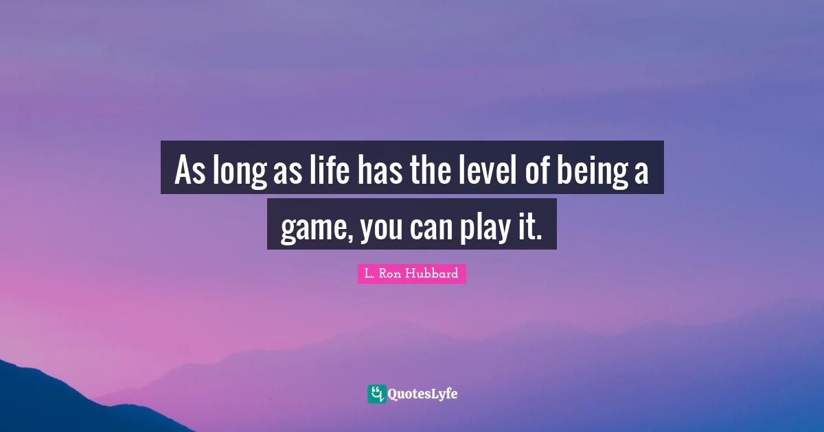 As long as life has the level of being a game, you can play it.