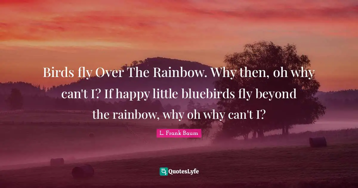 Birds fly Over The Rainbow. Why then, oh why can't I? If happy little bluebirds fly beyond the rainbow, why oh why can't I?