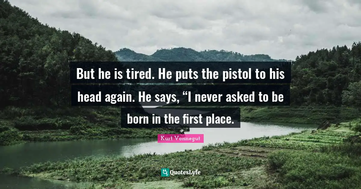 But he is tired. He puts the pistol to his head again. He says, “I never asked to be born in the first place.