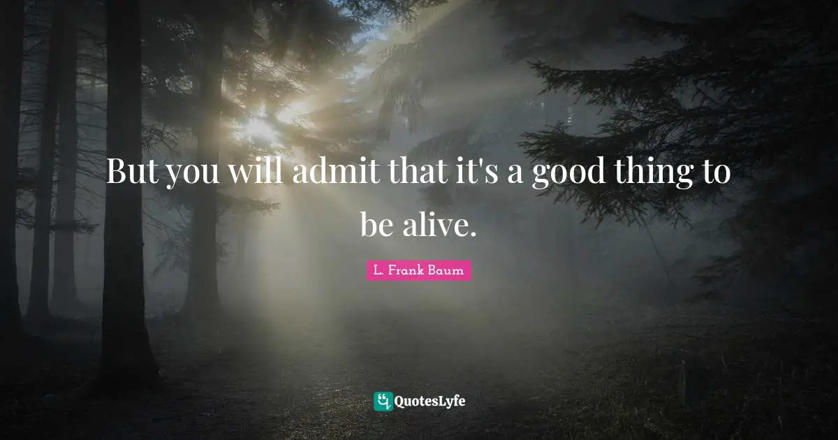 But you will admit that it's a good thing to be alive.