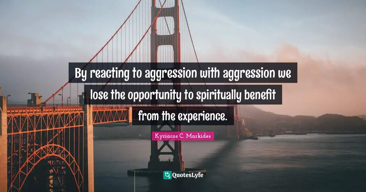 By reacting to aggression with aggression we lose the opportunity to spiritually benefit from the experience.