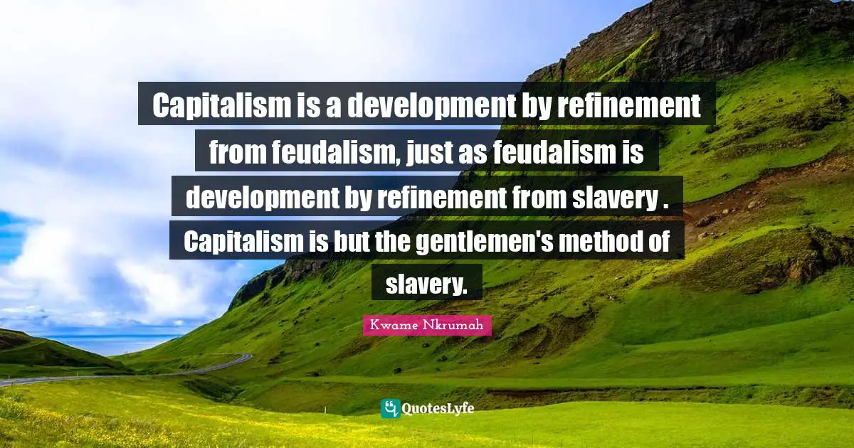 Kwame Nkrumah Quotes: "Capitalism is a development by refinement from feudalism, just as feudalism is development by refinement from slavery . Capitalism is but the gentlemen's method of slavery."