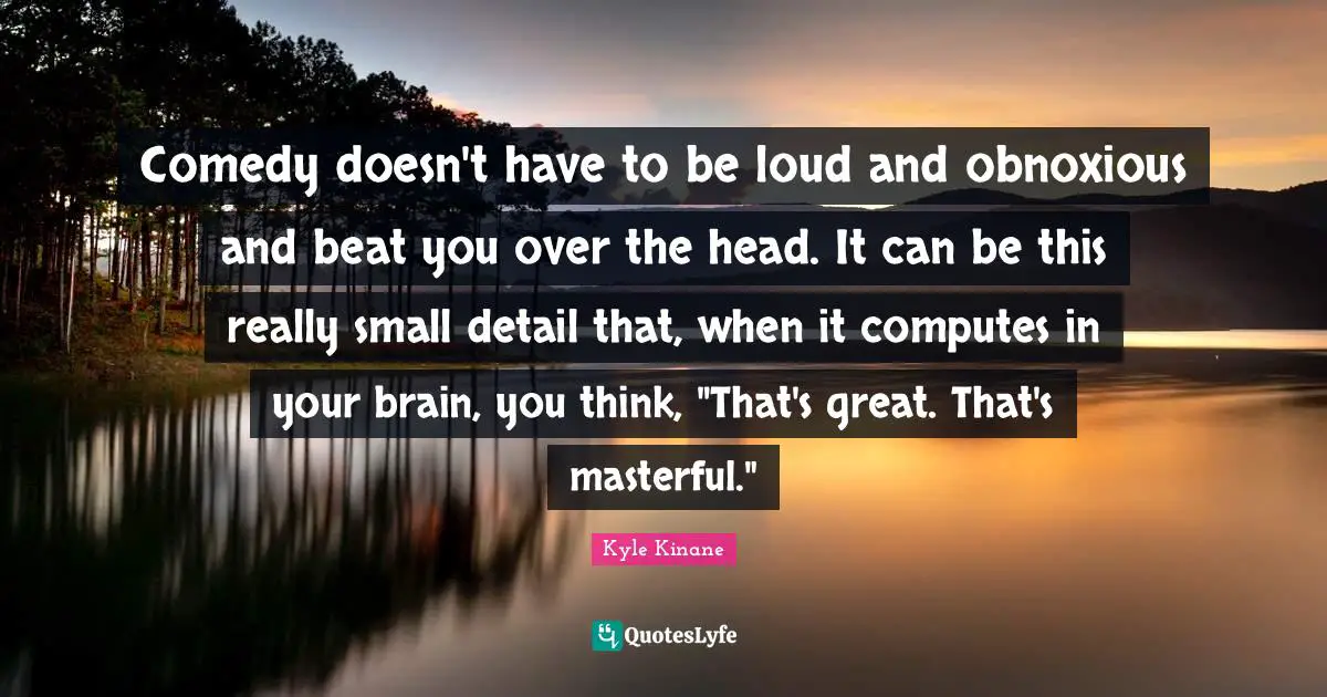 Comedy doesn't have to be loud and obnoxious and beat you over the head. It can be this really small detail that, when it computes in your brain, you think, "That's great. That's masterful."