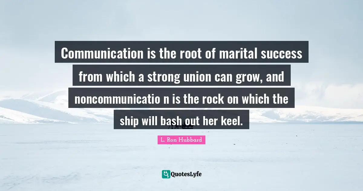 Communication is the root of marital success from which a strong union can grow, and noncommunicatio n is the rock on which the ship will bash out her keel.