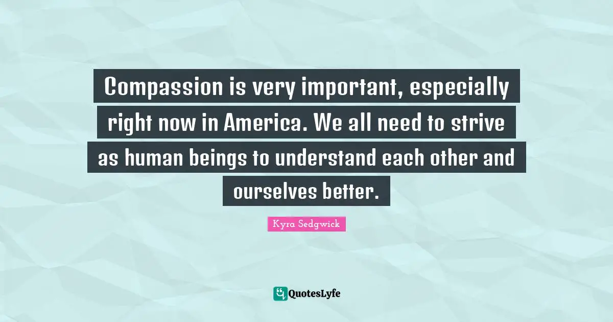 Compassion is very important, especially right now in America. We all need to strive as human beings to understand each other and ourselves better.