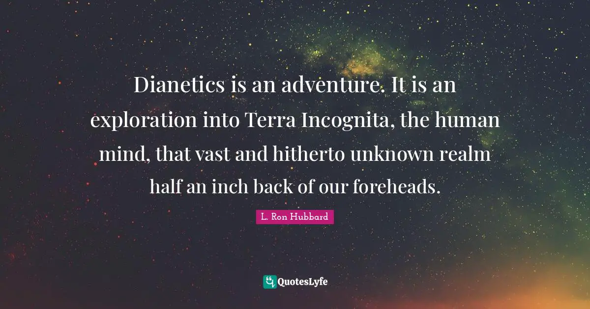 Dianetics is an adventure. It is an exploration into Terra Incognita, the human mind, that vast and hitherto unknown realm half an inch back of our foreheads.