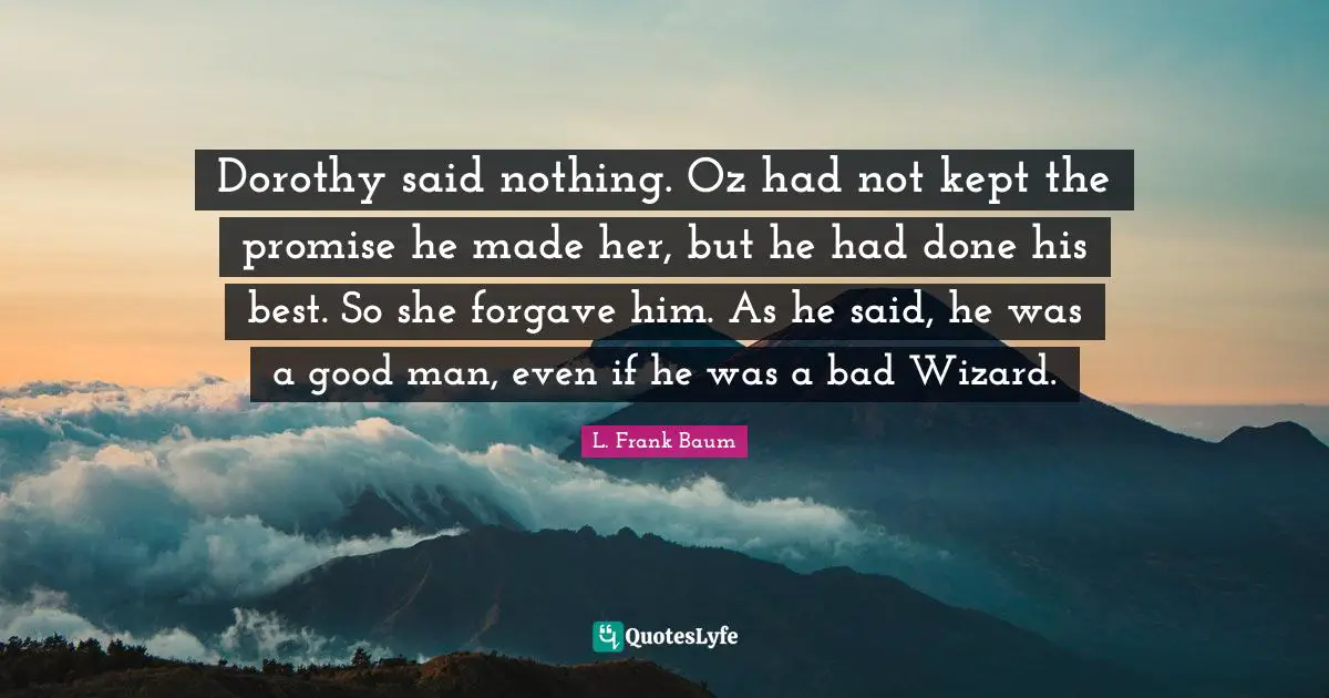 Dorothy said nothing. Oz had not kept the promise he made her, but he had done his best. So she forgave him. As he said, he was a good man, even if he was a bad Wizard.