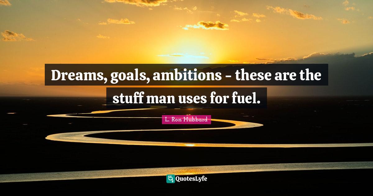 Dreams, goals, ambitions these are the stuff man uses for fuel