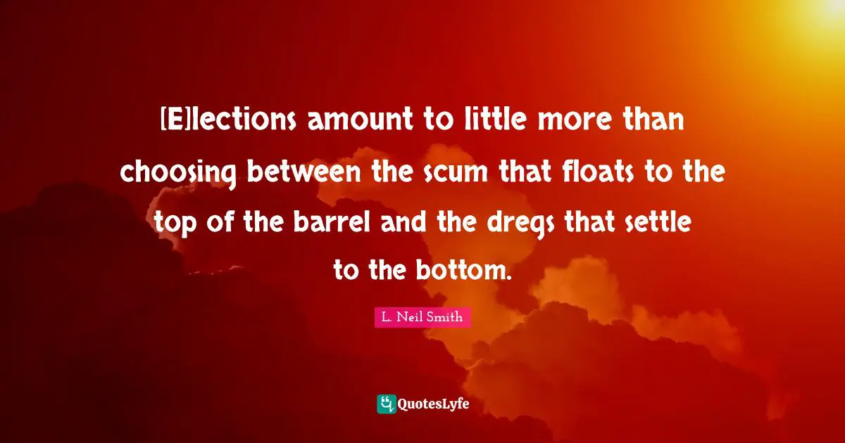 [E]lections amount to little more than choosing between the scum that floats to the top of the barrel and the dregs that settle to the bottom.