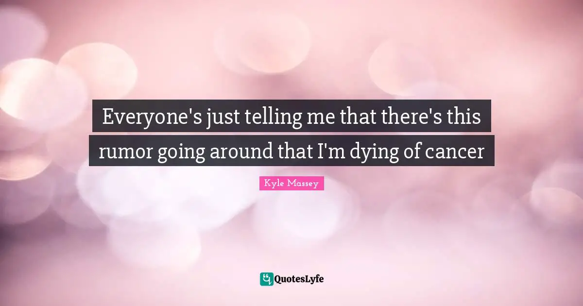 Everyone's just telling me that there's this rumor going around that I'm dying of cancer