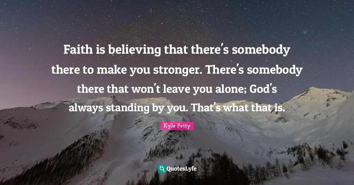 Faith is believing that there's somebody there to make you stronger. There's somebody there that won't leave you alone; God's always standing by you. That's what that is.