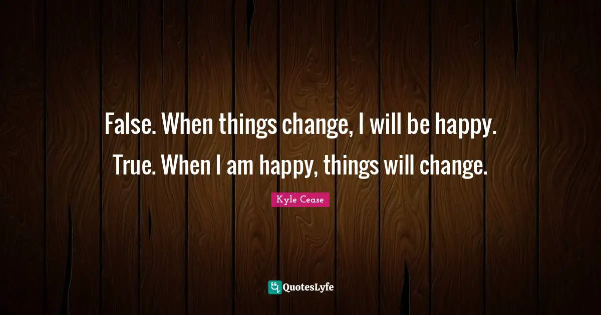 False. When things change, I will be happy. True. When I am happy, things will change.