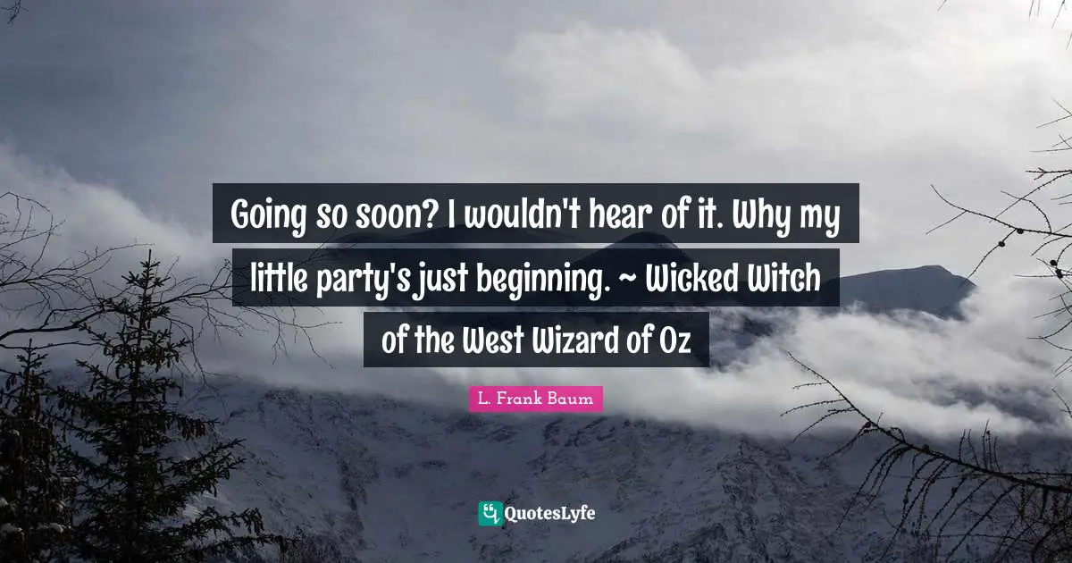 Going so soon? I wouldn't hear of it. Why my little party's just beginning. ~ Wicked Witch of the West Wizard of Oz