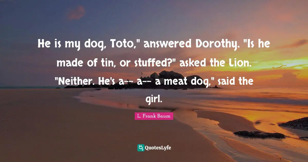 He is my dog, Toto," answered Dorothy. "Is he made of tin, or stuffed?" asked the Lion. "Neither. He's a-- a-- a meat dog," said the girl.