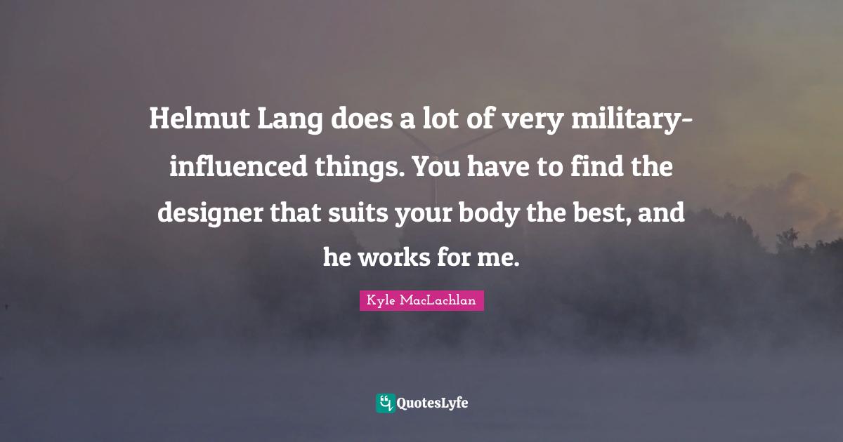 Helmut Lang does a lot of very military-influenced things. You have to find the designer that suits your body the best, and he works for me.