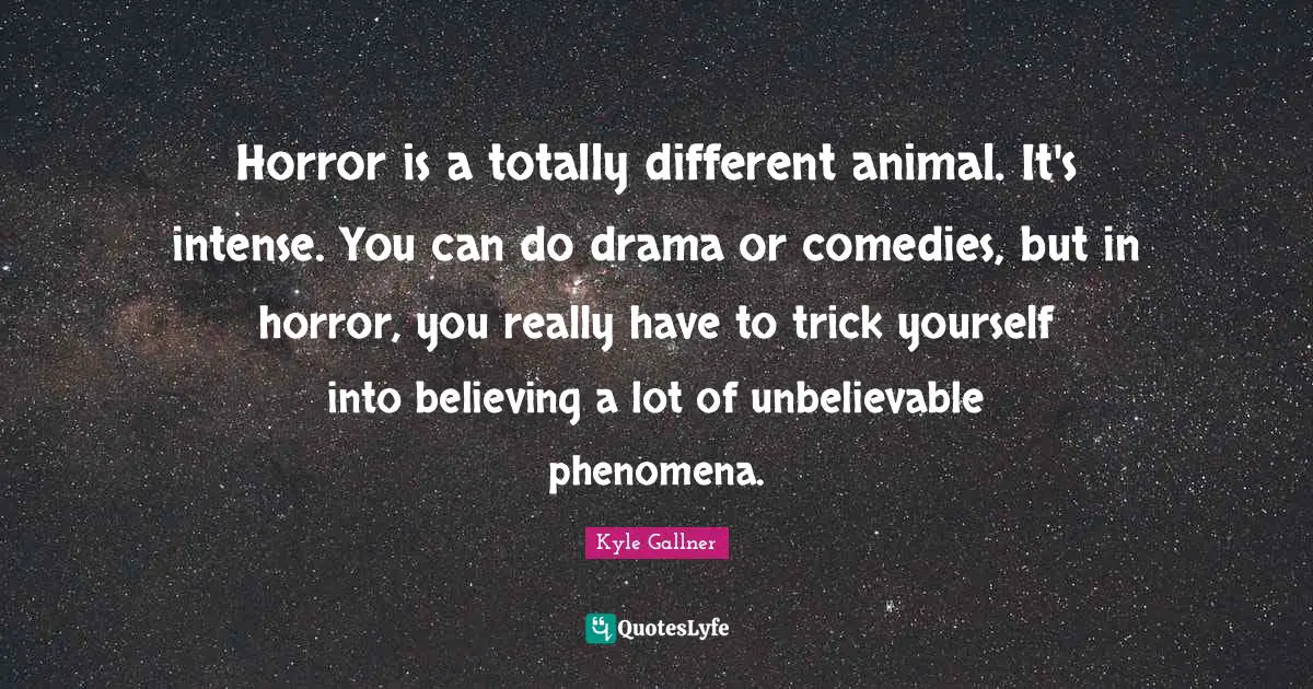 Horror is a totally different animal. It's intense. You can do drama or comedies, but in horror, you really have to trick yourself into believing a lot of unbelievable phenomena.