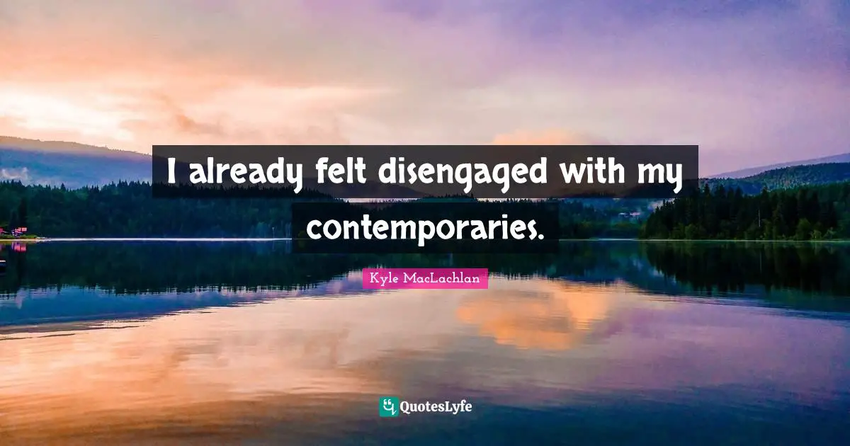 I already felt disengaged with my contemporaries.