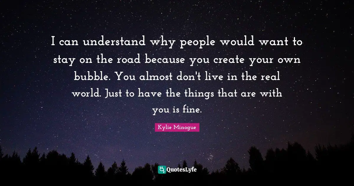 I can understand why people would want to stay on the road because you create your own bubble. You almost don't live in the real world. Just to have the things that are with you is fine.