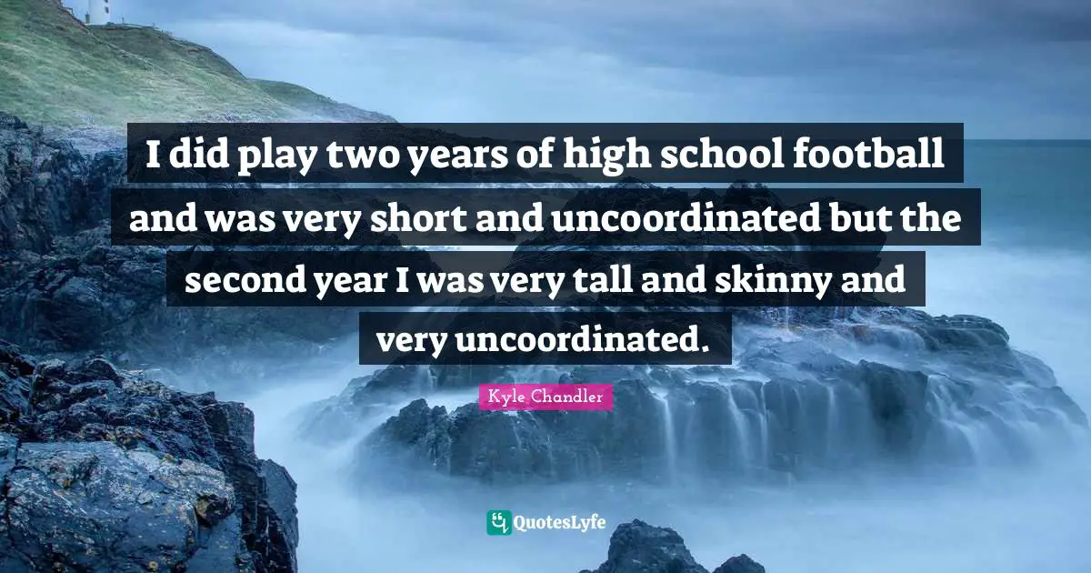 I did play two years of high school football and was very short and uncoordinated but the second year I was very tall and skinny and very uncoordinated.