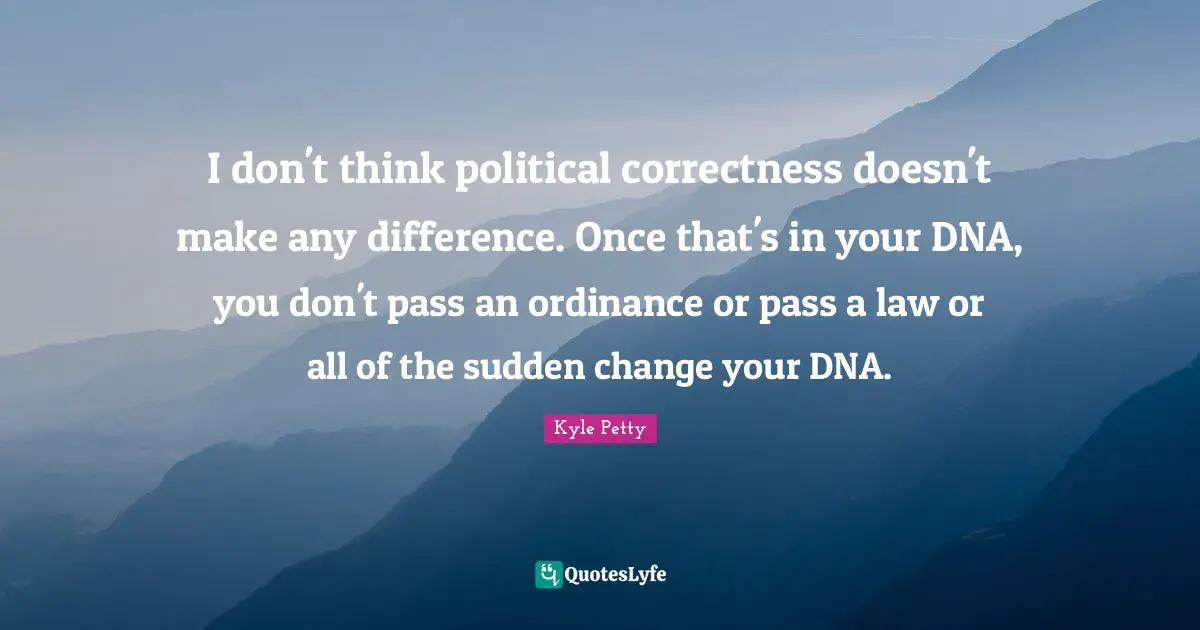I don't think political correctness doesn't make any difference. Once that's in your DNA, you don't pass an ordinance or pass a law or all of the sudden change your DNA.