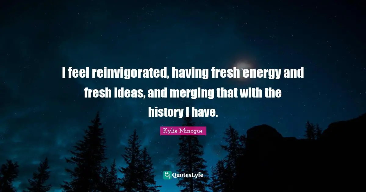 I feel reinvigorated, having fresh energy and fresh ideas, and merging that with the history I have.
