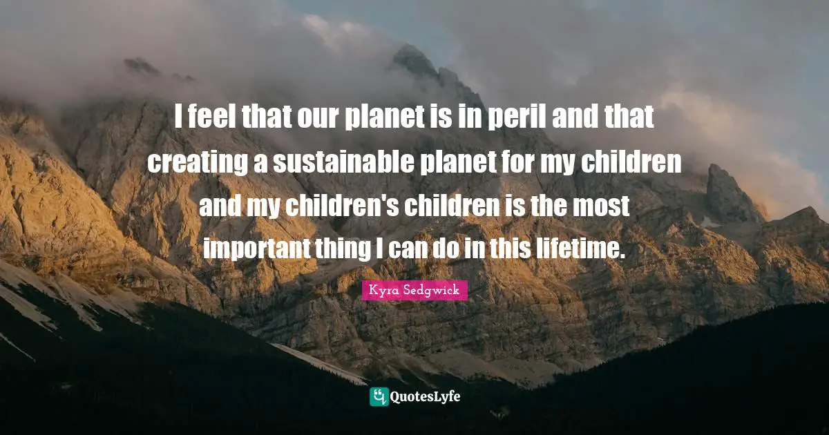 I feel that our planet is in peril and that creating a sustainable planet for my children and my children's children is the most important thing I can do in this lifetime.