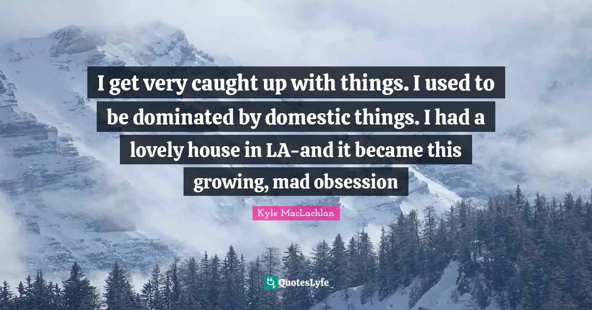 I get very caught up with things. I used to be dominated by domestic things. I had a lovely house in LA-and it became this growing, mad obsession