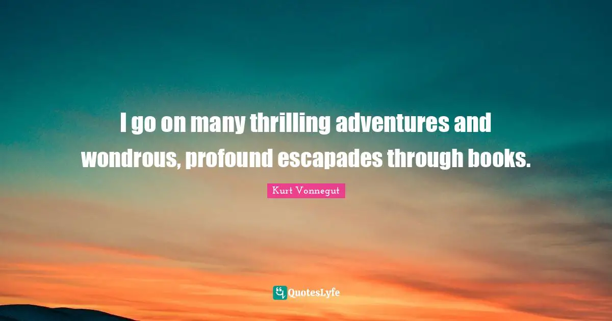 I go on many thrilling adventures and wondrous, profound escapades through books.