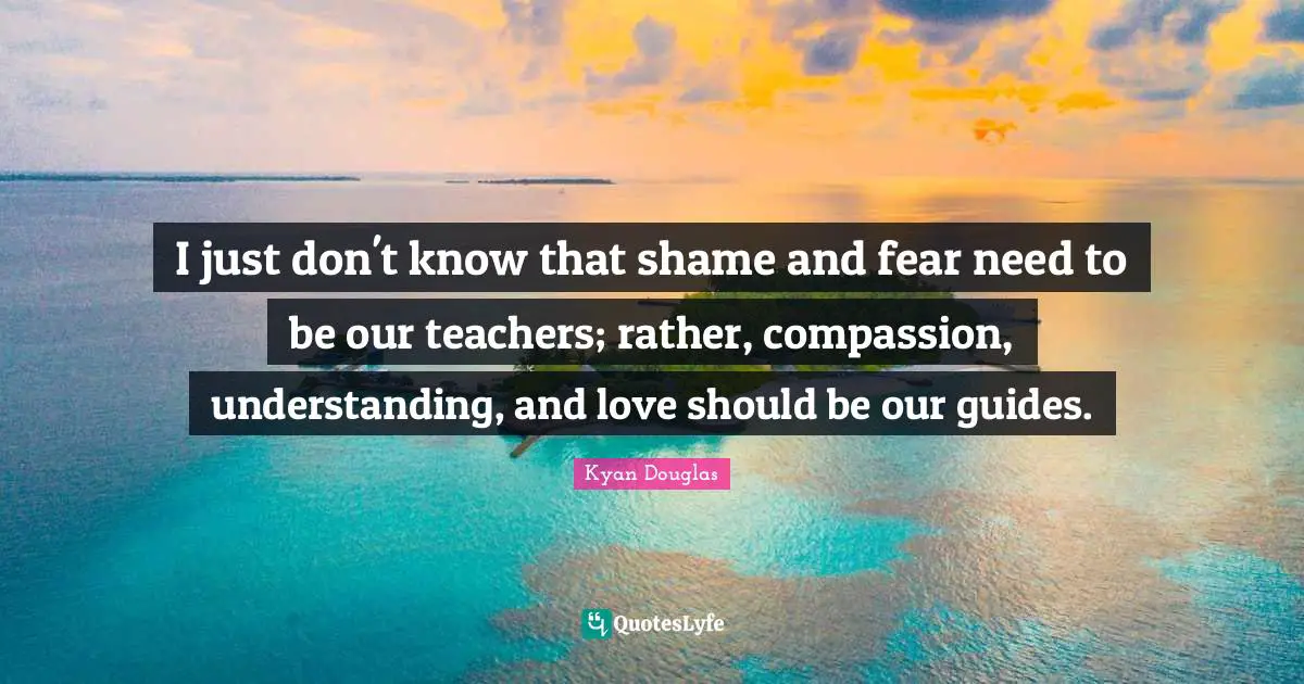 I just don't know that shame and fear need to be our teachers; rather, compassion, understanding, and love should be our guides.