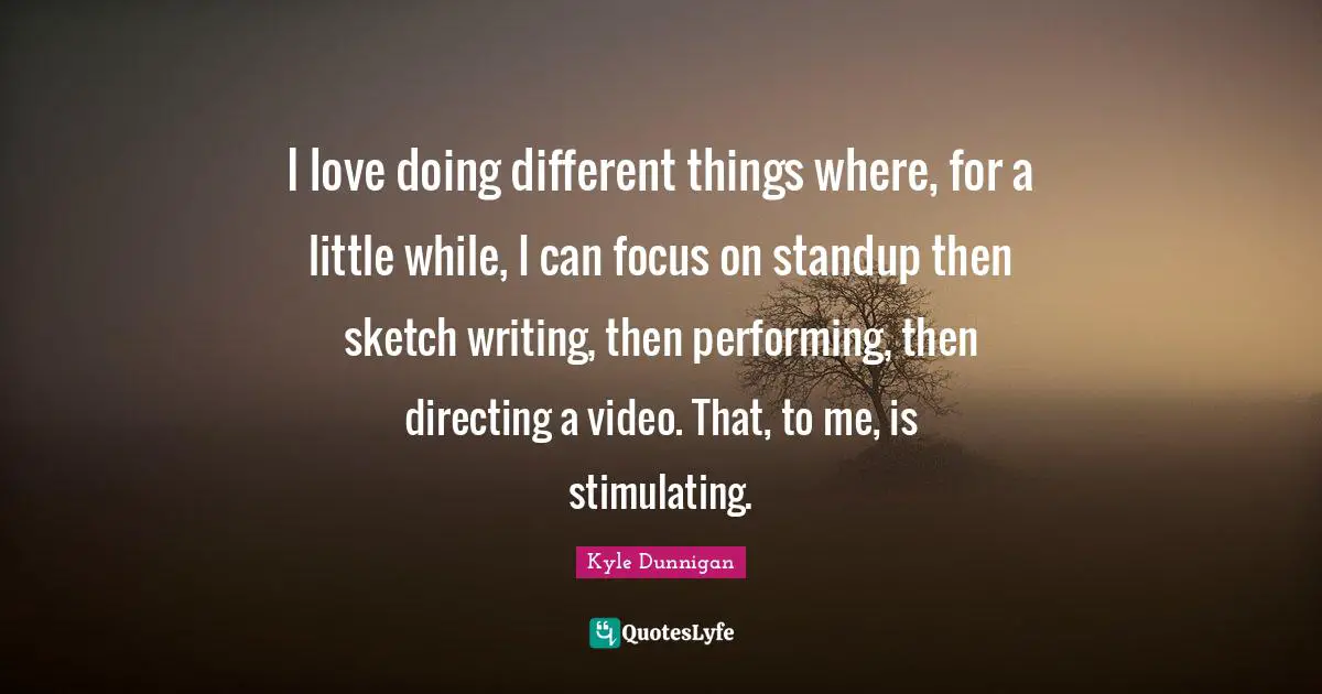 I love doing different things where, for a little while, I can focus on standup then sketch writing, then performing, then directing a video. That, to me, is stimulating.