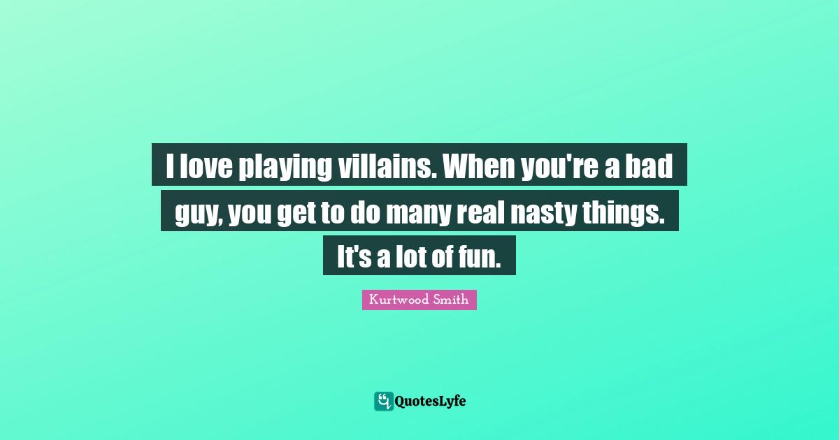 I love playing villains. When you're a bad guy, you get to do many real nasty things. It's a lot of fun.