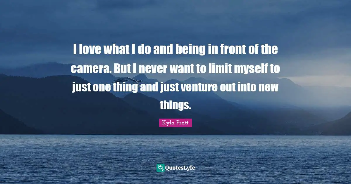 I love what I do and being in front of the camera. But I never want to limit myself to just one thing and just venture out into new things.