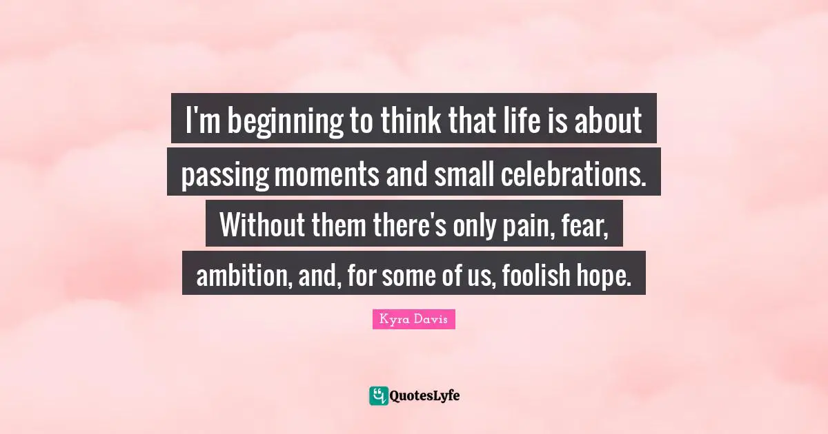Passing Moments Quotes: "I'm beginning to think that life is about passing moments and small celebrations. Without them there's only pain, fear, ambition, and, for some of us, foolish hope."