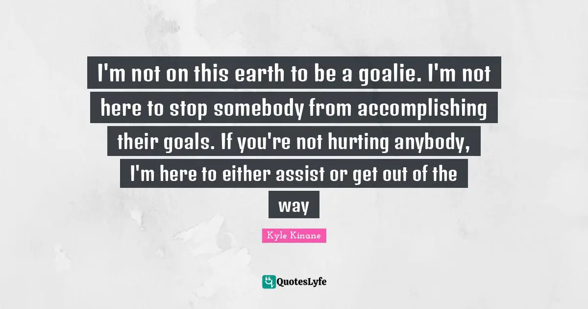 I'm not on this earth to be a goalie. I'm not here to stop somebody from accomplishing their goals. If you're not hurting anybody, I'm here to either assist or get out of the way