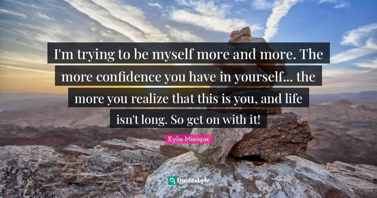 I'm trying to be myself more and more. The more confidence you have in yourself... the more you realize that this is you, and life isn't long. So get on with it!