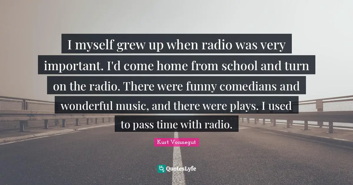 I myself grew up when radio was very important. I'd come home from school and turn on the radio. There were funny comedians and wonderful music, and there were plays. I used to pass time with radio.