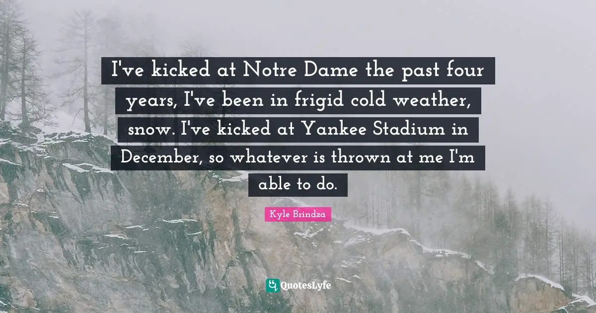 I've kicked at Notre Dame the past four years, I've been in frigid cold weather, snow. I've kicked at Yankee Stadium in December, so whatever is thrown at me I'm able to do.