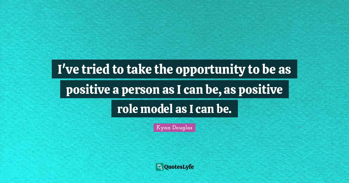 I've tried to take the opportunity to be as positive a person as I can be, as positive role model as I can be.