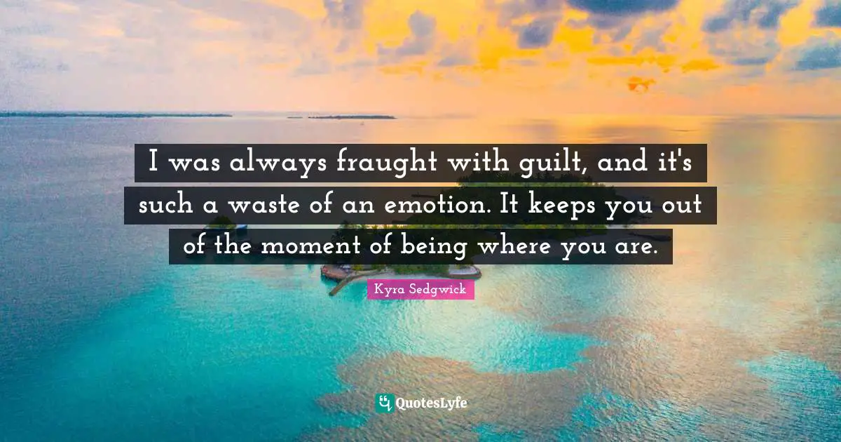 I was always fraught with guilt, and it's such a waste of an emotion. It keeps you out of the moment of being where you are.
