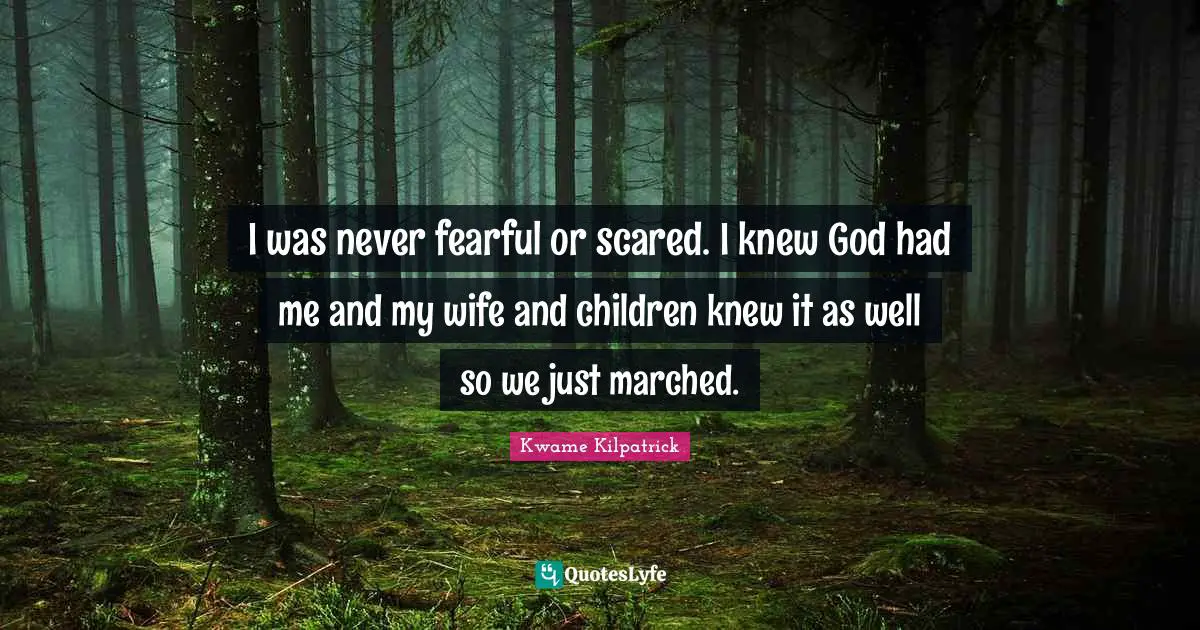 I was never fearful or scared. I knew God had me and my wife and children knew it as well so we just marched.