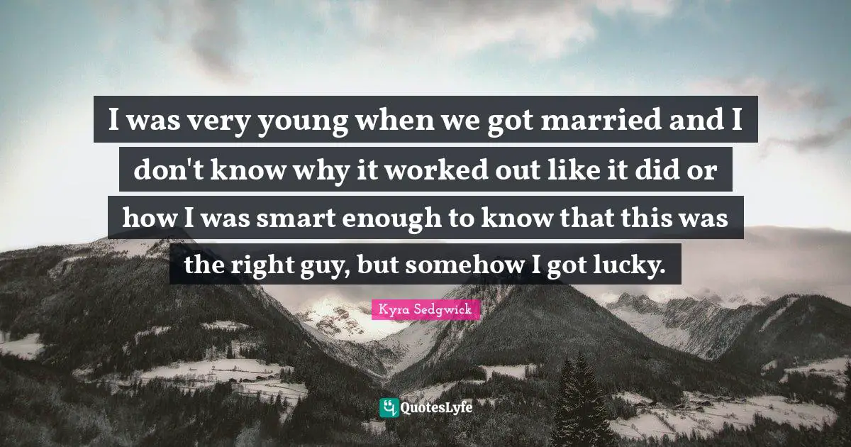 I was very young when we got married and I don't know why it worked out like it did or how I was smart enough to know that this was the right guy, but somehow I got lucky.