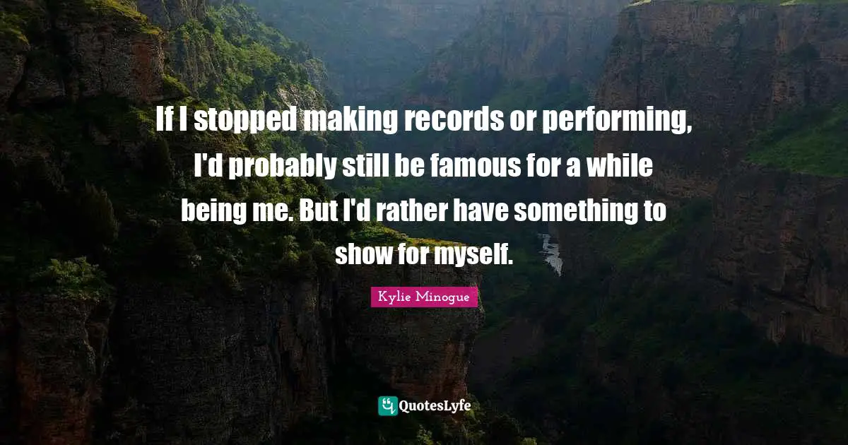 If I stopped making records or performing, I'd probably still be famous for a while being me. But I'd rather have something to show for myself.