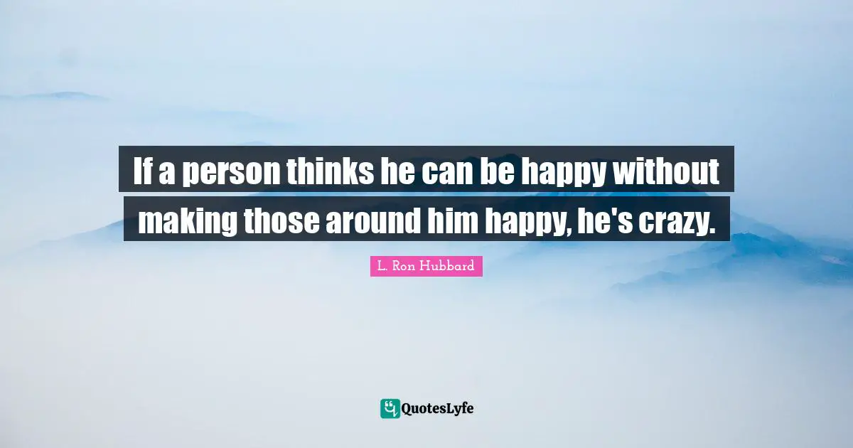 If a person thinks he can be happy without making those around him happy, he's crazy.
