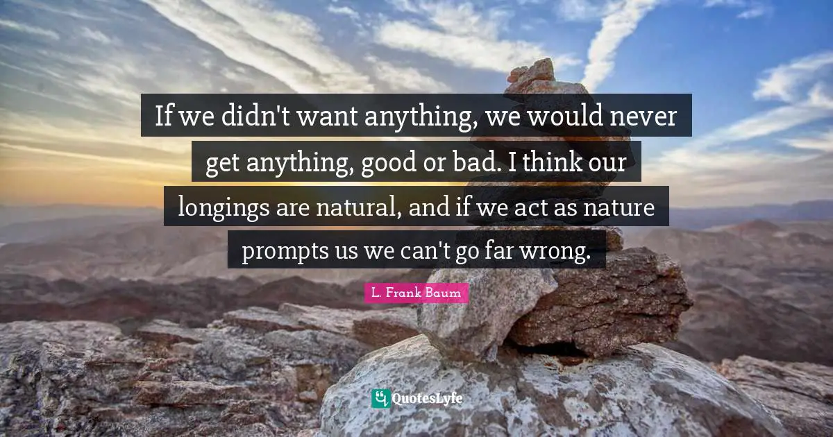 If we didn't want anything, we would never get anything, good or bad. I think our longings are natural, and if we act as nature prompts us we can't go far wrong.