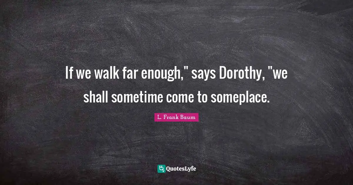 If we walk far enough," says Dorothy, "we shall sometime come to someplace.