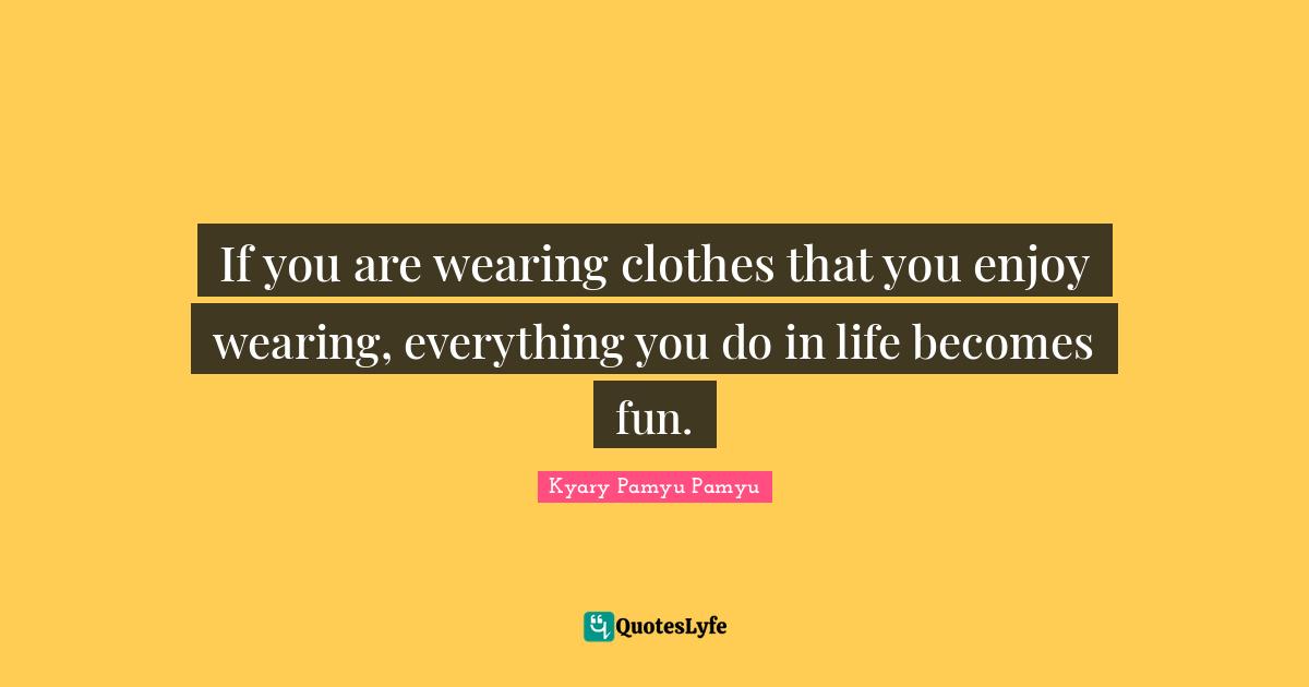 If you are wearing clothes that you enjoy wearing, everything you do in life becomes fun.