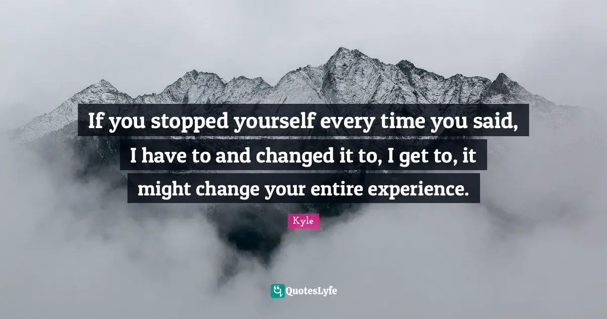 If you stopped yourself every time you said, I have to and changed it to, I get to, it might change your entire experience.