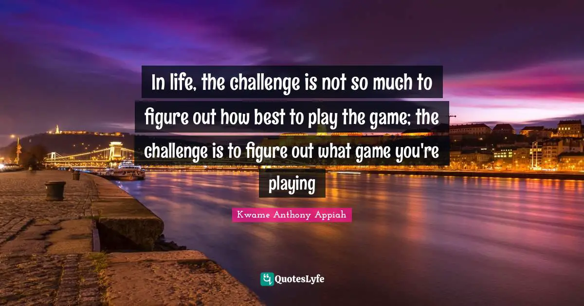 In life, the challenge is not so much to figure out how best to play the game; the challenge is to figure out what game you're playing