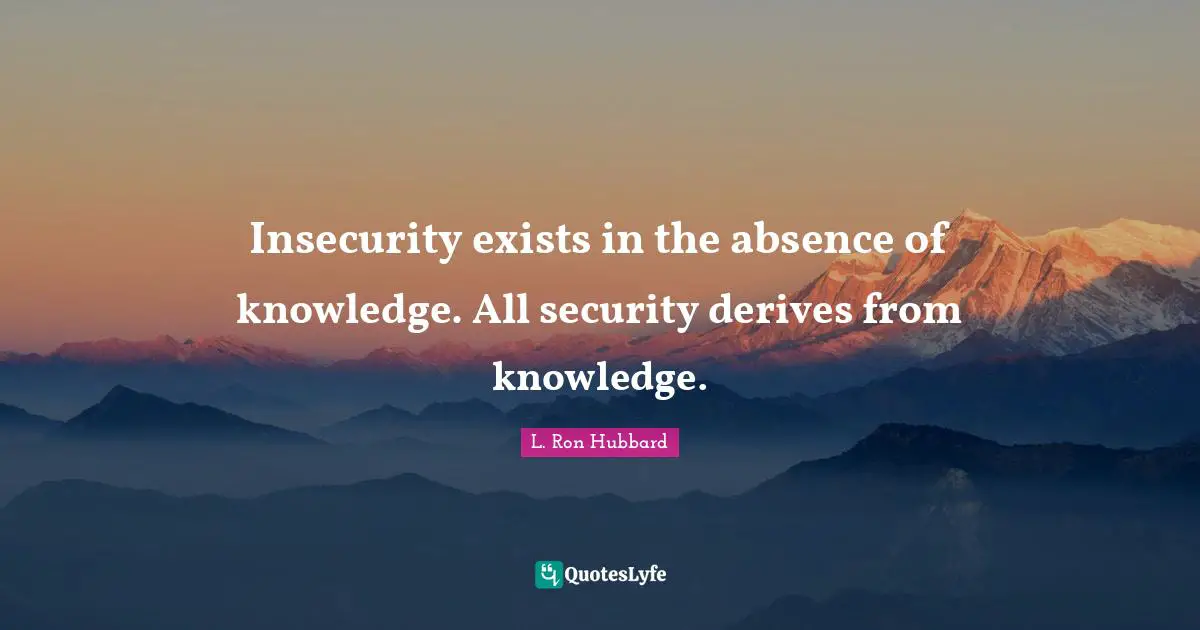 Insecurity exists in the absence of knowledge. All security derives from knowledge.