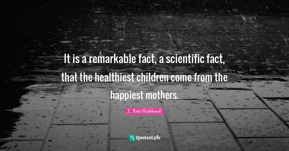 It is a remarkable fact, a scientific fact, that the healthiest children come from the happiest mothers.